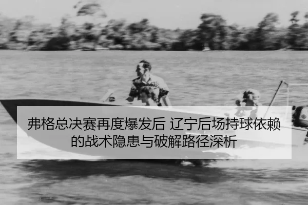 弗格总决赛再度爆发后 辽宁后场持球依赖的战术隐患与破解路径深析
